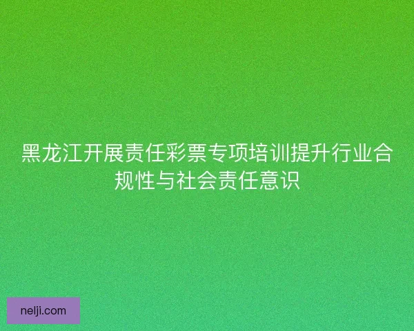 黑龙江开展责任彩票专项培训提升行业合规性与社会责任意识