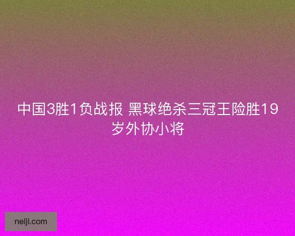 中国3胜1负战报 黑球绝杀三冠王险胜19岁外协小将
