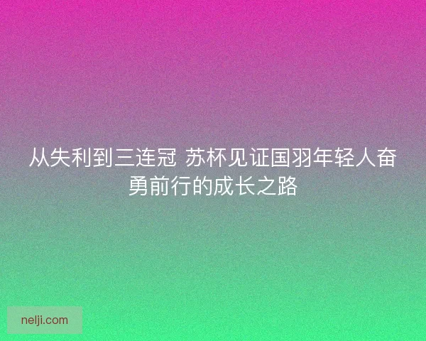 从失利到三连冠 苏杯见证国羽年轻人奋勇前行的成长之路