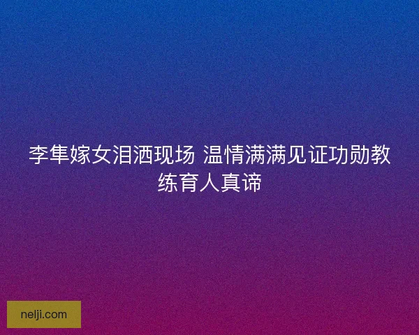 李隼嫁女泪洒现场 温情满满见证功勋教练育人真谛