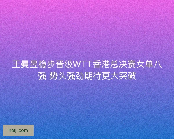 王曼昱稳步晋级WTT香港总决赛女单八强 势头强劲期待更大突破