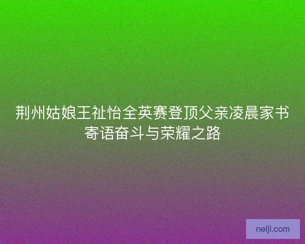 荆州姑娘王祉怡全英赛登顶父亲凌晨家书寄语奋斗与荣耀之路